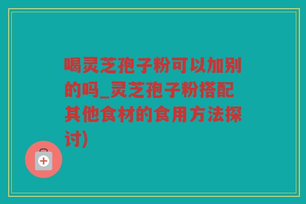 喝灵芝孢子粉可以加别的吗_灵芝孢子粉搭配其他食材的食用方法探讨)
