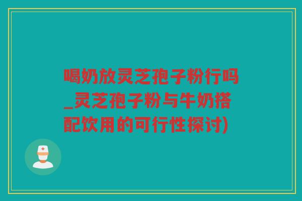 喝奶放灵芝孢子粉行吗_灵芝孢子粉与牛奶搭配饮用的可行性探讨)