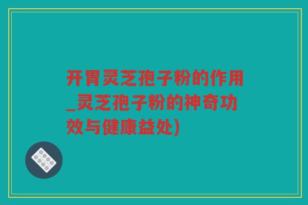 开胃灵芝孢子粉的作用_灵芝孢子粉的神奇功效与健康益处)