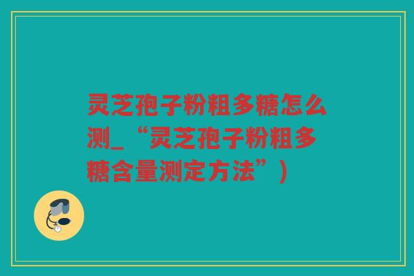 灵芝孢子粉粗多糖怎么测_“灵芝孢子粉粗多糖含量测定方法”)