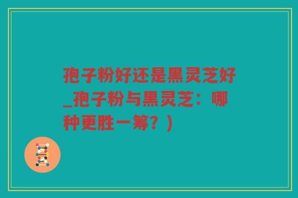 孢子粉好还是黑灵芝好_孢子粉与黑灵芝：哪种更胜一筹？)
