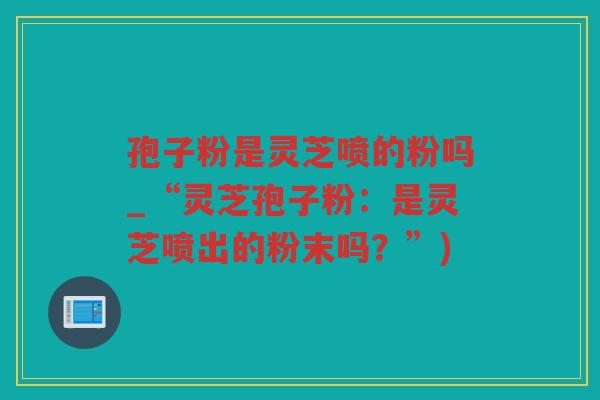 孢子粉是灵芝喷的粉吗_“灵芝孢子粉:是灵芝喷出的粉末吗?”) 孢子粉是灵芝喷的粉吗_“灵芝孢子粉:是灵芝喷出的粉末吗?”)