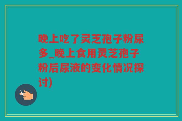 晚上吃了灵芝孢子粉尿多_晚上食用灵芝孢子粉后尿液的变化情况探讨)