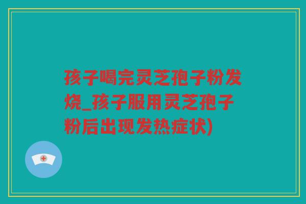 孩子喝完灵芝孢子粉发烧_孩子服用灵芝孢子粉后出现发热症状) 孩子喝完灵芝孢子粉发烧_孩子服用灵芝孢子粉后出现发热症状)