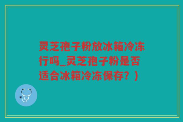 灵芝孢子粉放冰箱冷冻行吗_灵芝孢子粉是否适合冰箱冷冻保存？)