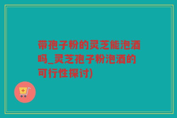 带孢子粉的灵芝能泡酒吗_灵芝孢子粉泡酒的可行性探讨) 带孢子粉的灵芝能泡酒吗_灵芝孢子粉泡酒的可行性探讨)