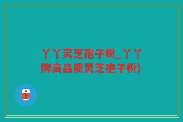 丫丫灵芝孢子粉_丫丫牌高品质灵芝孢子粉) 丫丫灵芝孢子粉_丫丫牌高品质灵芝孢子粉)