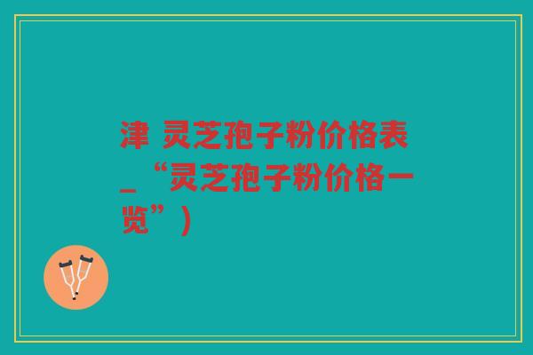 津 灵芝孢子粉价格表_“灵芝孢子粉价格一览”) 津 灵芝孢子粉价格表_“灵芝孢子粉价格一览”)