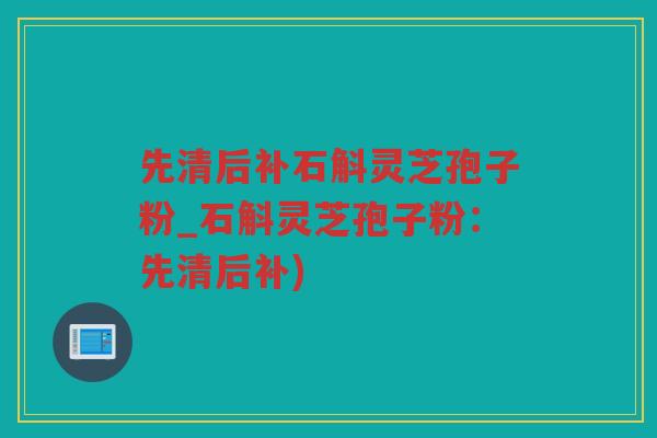 先清后补石斛灵芝孢子粉_石斛灵芝孢子粉：先清后补)