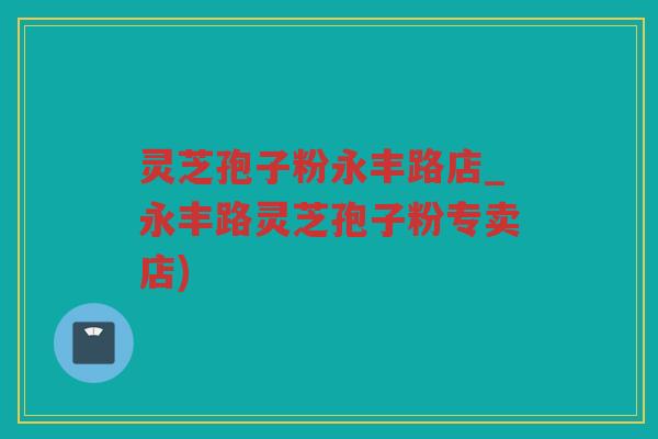 灵芝孢子粉永丰路店_永丰路灵芝孢子粉专卖店)