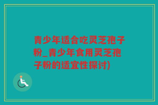 青少年适合吃灵芝孢子粉_青少年食用灵芝孢子粉的适宜性探讨) 青少年适合吃灵芝孢子粉_青少年食用灵芝孢子粉的适宜性探讨)