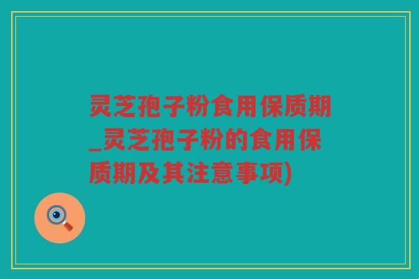 灵芝孢子粉食用保质期_灵芝孢子粉的食用保质期及其注意事项)