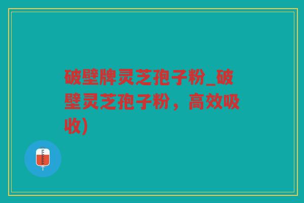 破壁牌灵芝孢子粉_破壁灵芝孢子粉，高效吸收)