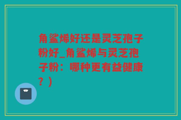 角鲨烯好还是灵芝孢子粉好_角鲨烯与灵芝孢子粉:哪种更有益健康?) 角鲨烯好还是灵芝孢子粉好_角鲨烯与灵芝孢子粉:哪种更有益健康?)