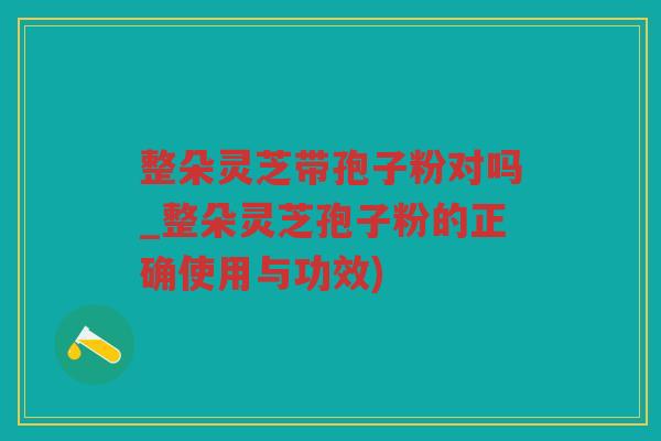 整朵灵芝带孢子粉对吗_整朵灵芝孢子粉的正确使用与功效)
