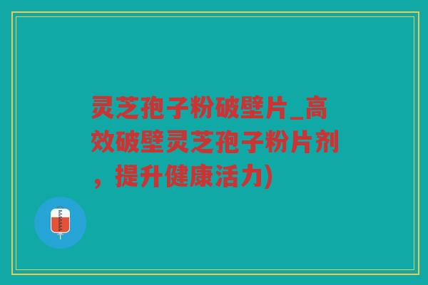 灵芝孢子粉破壁片_高效破壁灵芝孢子粉片剂，提升健康活力)