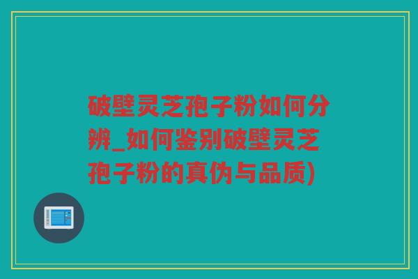 破壁灵芝孢子粉如何分辨_如何鉴别破壁灵芝孢子粉的真伪与品质)