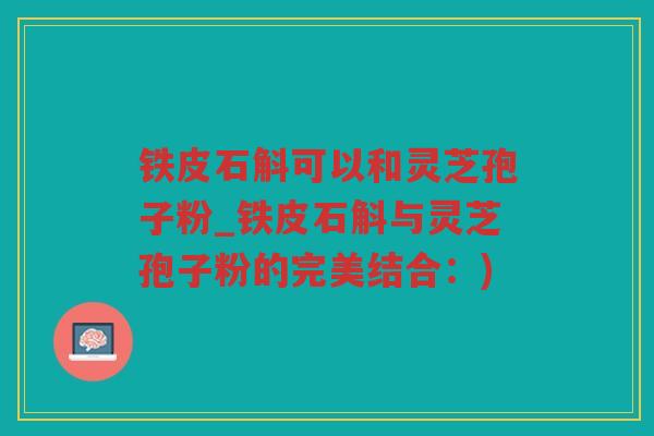 铁皮石斛可以和灵芝孢子粉_铁皮石斛与灵芝孢子粉的完美结合：)