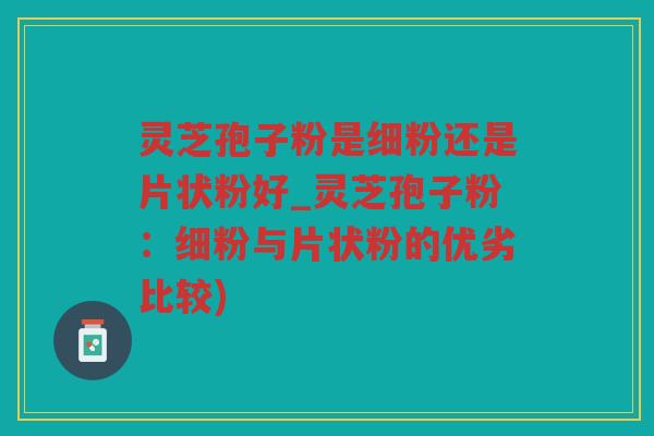 灵芝孢子粉是细粉还是片状粉好_灵芝孢子粉：细粉与片状粉的优劣比较)