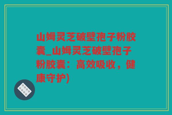 山姆灵芝破壁孢子粉胶囊_山姆灵芝破壁孢子粉胶囊：高效吸收，健康守护)