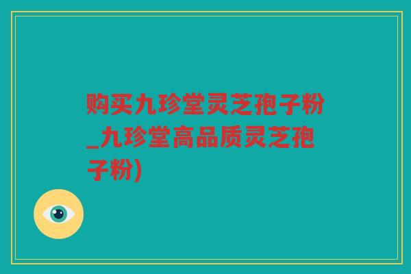 购买九珍堂灵芝孢子粉_九珍堂高品质灵芝孢子粉)