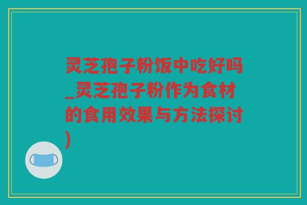 灵芝孢子粉饭中吃好吗_灵芝孢子粉作为食材的食用效果与方法探讨)