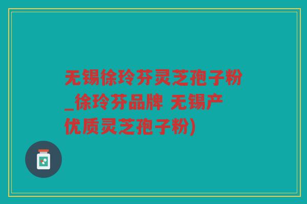 无锡徐玲芬灵芝孢子粉_徐玲芬品牌 无锡产优质灵芝孢子粉) 无锡徐玲芬灵芝孢子粉_徐玲芬品牌 无锡产优质灵芝孢子粉)