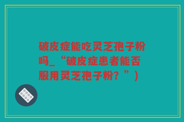 破皮症能吃灵芝孢子粉吗_“破皮症患者能否服用灵芝孢子粉?”) 破皮症能吃灵芝孢子粉吗_“破皮症患者能否服用灵芝孢子粉?”)