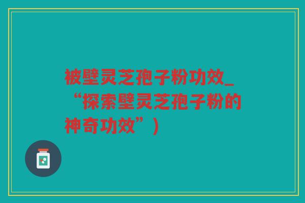 被壁灵芝孢子粉功效_“探索壁灵芝孢子粉的神奇功效”)