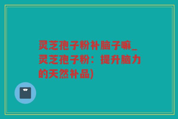 灵芝孢子粉补脑子嘛_灵芝孢子粉：提升脑力的天然补品)