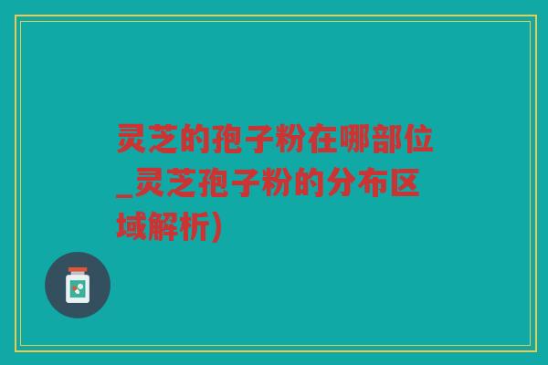 灵芝的孢子粉在哪部位_灵芝孢子粉的分布区域解析)