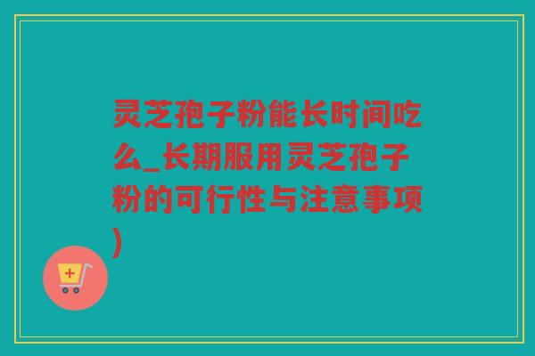 灵芝孢子粉能长时间吃么_长期服用灵芝孢子粉的可行性与注意事项)