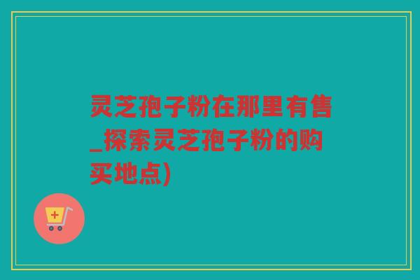 灵芝孢子粉在那里有售_探索灵芝孢子粉的购买地点)