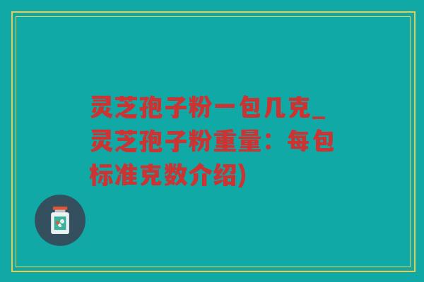 灵芝孢子粉一包几克_灵芝孢子粉重量：每包标准克数介绍)