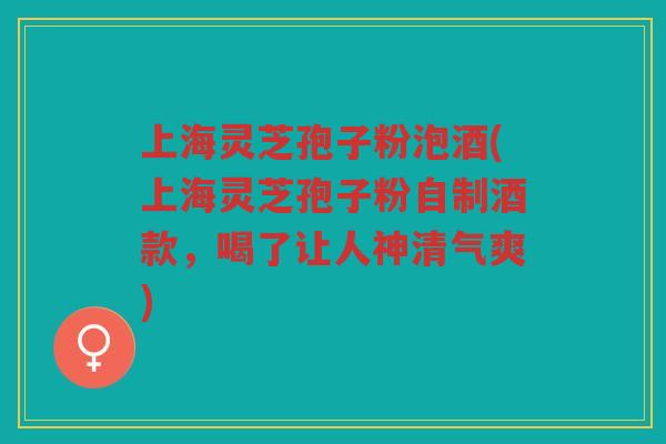 上海灵芝孢子粉泡酒(上海灵芝孢子粉自制酒款,喝了让人神清气爽) 上海灵芝孢子粉泡酒(上海灵芝孢子粉自制酒款,喝了让人神清气爽)