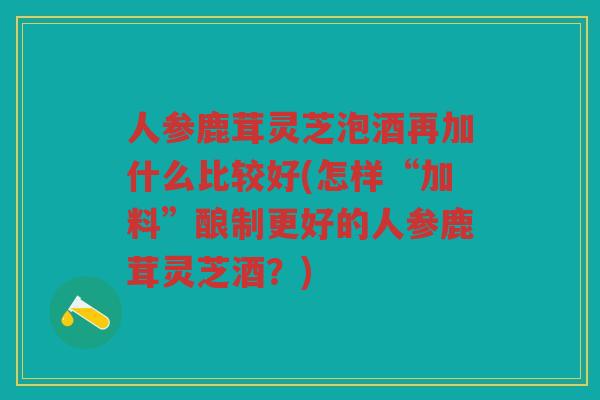 人参鹿茸灵芝泡酒再加什么比较好(怎样“加料”酿制更好的人参鹿茸灵芝酒?) 人参鹿茸灵芝泡酒再加什么比较好(怎样“加料”酿制更好的人参鹿茸灵芝酒?)