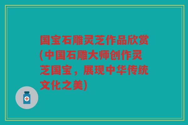 国宝石雕灵芝作品欣赏(中国石雕大师创作灵芝国宝，展现中华传统文化之美)