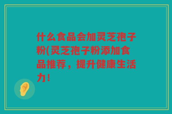 什么食品会加灵芝孢子粉(灵芝孢子粉添加食品推荐，提升健康生活力！
