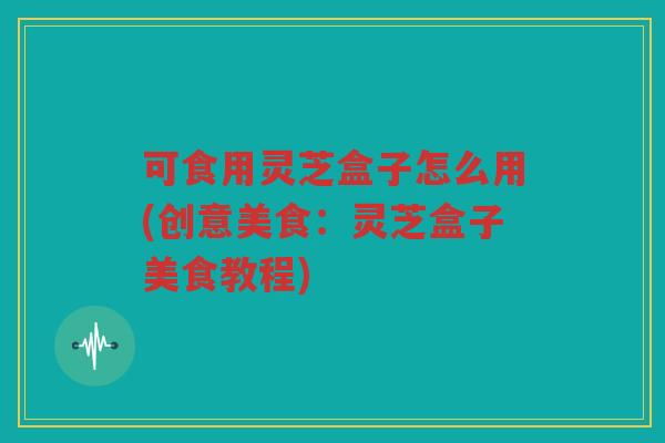 可食用灵芝盒子怎么用(创意美食：灵芝盒子美食教程)