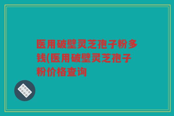 医用破壁灵芝孢子粉多钱(医用破壁灵芝孢子粉价格查询