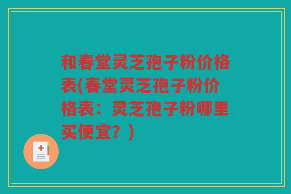 和春堂灵芝孢子粉价格表(春堂灵芝孢子粉价格表：灵芝孢子粉哪里买便宜？)