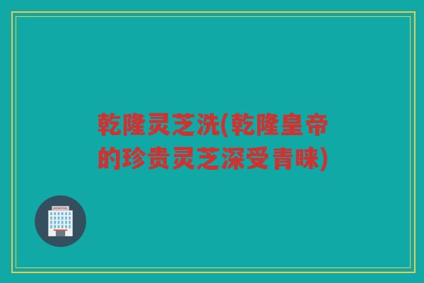 乾隆灵芝洗(乾隆皇帝的珍贵灵芝深受青睐)