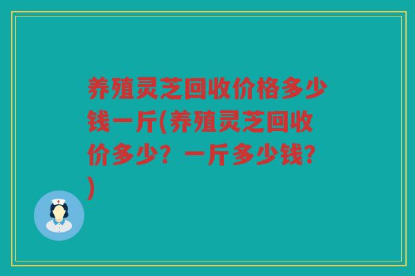 养殖灵芝回收价格多少钱一斤(养殖灵芝回收价多少？一斤多少钱？)