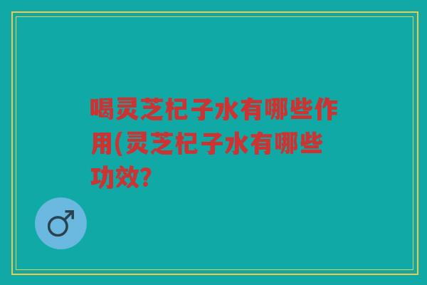 喝灵芝杞子水有哪些作用(灵芝杞子水有哪些功效？