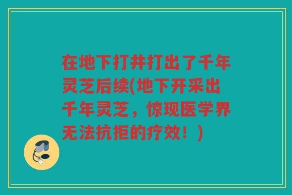在地下打井打出了千年灵芝后续(地下开采出千年灵芝，惊现医学界无法抗拒的疗效！)