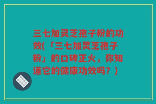 三七加灵芝孢子粉的功效(「三七加灵芝孢子粉」的口碑正火，你知道它的健康功效吗？)