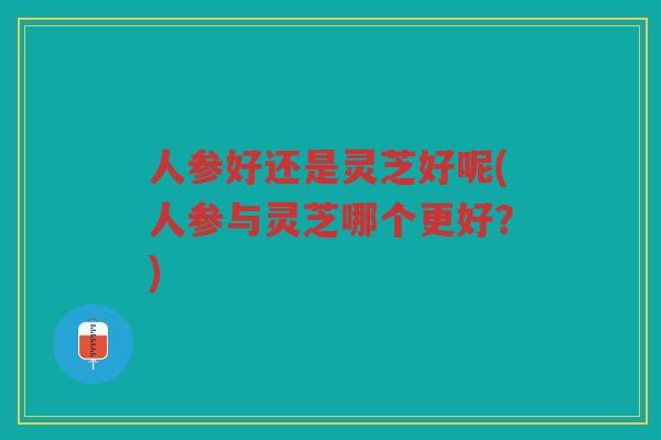 人参好还是灵芝好呢(人参与灵芝哪个更好？)