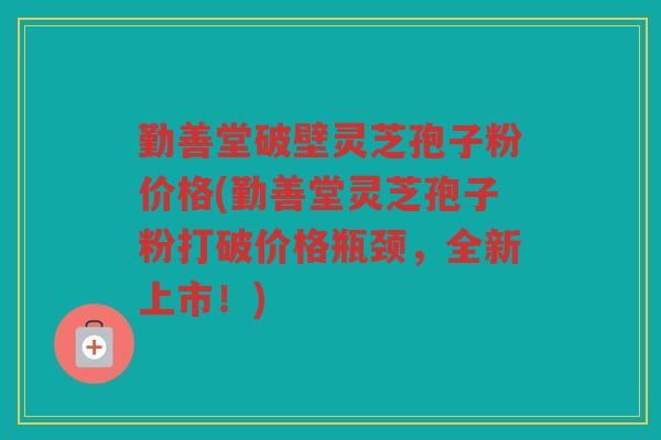 勤善堂破壁灵芝孢子粉价格(勤善堂灵芝孢子粉打破价格瓶颈，全新上市！)