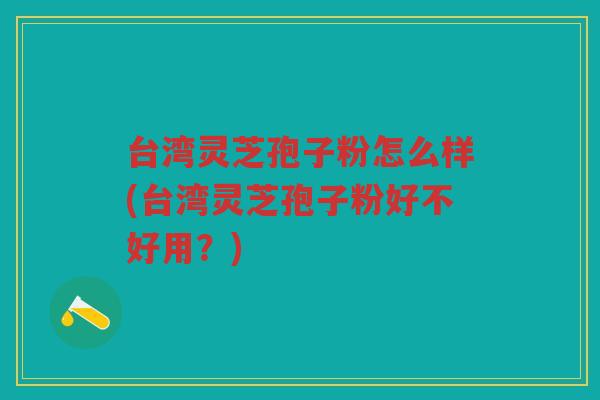 台湾灵芝孢子粉怎么样(台湾灵芝孢子粉好不好用？)