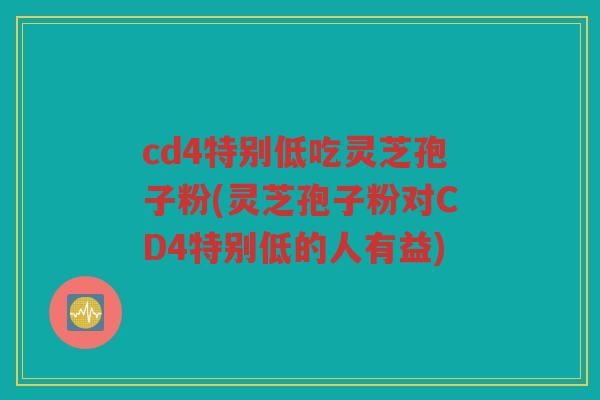cd4特别低吃灵芝孢子粉(灵芝孢子粉对CD4特别低的人有益)